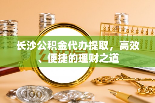 洪雅长沙公积金代办提取，高效、便捷的理财之道