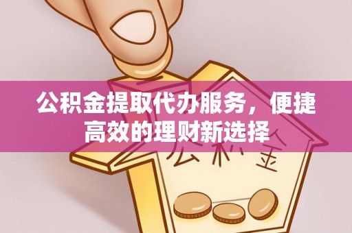 洪雅公积金提取代办服务，便捷高效的理财新选择