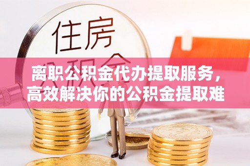 洪雅离职公积金代办提取服务，高效解决你的公积金提取难题