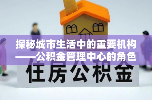 洪雅探秘城市生活中的重要机构——公积金管理中心的角色与意义